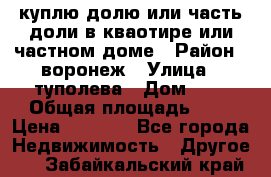 куплю долю или часть доли в кваотире или частном доме › Район ­ воронеж › Улица ­ туполева › Дом ­ 1 › Общая площадь ­ 2 › Цена ­ 1 000 - Все города Недвижимость » Другое   . Забайкальский край